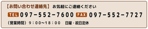 【お問い合わせ連絡先】お気軽にご連絡ください　TEL097-552-7600　FAX097-552-7723　（営業時間）9：00～18：00　日曜定休